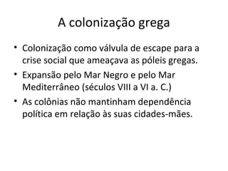A colonização grega
• Colonização como válvula de escape para a
crise social que ameaçava as póleis gregas.
• Expansão pelo Mar Negro e pelo Mar
Mediterrâneo (séculos VIII a VI a. C.)
• As colônias não mantinham dependência
política em relação às suas cidades-mães.
 