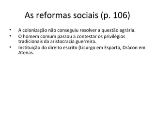 As reformas sociais (p. 106)
• A colonização não conseguiu resolver a questão agrária.
• O homem comum passou a contestar os privilégios
tradicionais da aristocracia guerreira.
• Instituição do direito escrito (Licurgo em Esparta, Drácon em
Atenas.
 