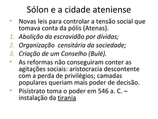 Sólon e a cidade ateniense
• Novas leis para controlar a tensão social que
tomava conta da pólis (Atenas).
1. Abolição da escravidão por dívidas;
2. Organização censitária da sociedade;
3. Criação de um Conselho (Bulé).
• As reformas não conseguiram conter as
agitações sociais: aristocracia descontente
com a perda de privilégios; camadas
populares queriam mais poder de decisão.
• Pisístrato toma o poder em 546 a. C. –
instalação da tirania
 