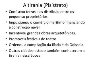 A tirania (Pisístrato)
• Confiscou terras e as distribuiu entre os
pequenso proprietários.
• Impulsionou o comércio marítimo financiando
a construção naval.
• Incentivou grandes obras arquitetônicas.
• Promoveu festivais de teatro.
• Ordenou a compilação da Ilíada e da Odisseia.
• Outras cidades-estado também conheceram a
tirania nessa época.
 