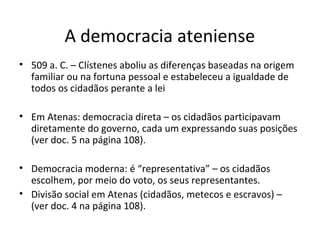A democracia ateniense
• 509 a. C. – Clístenes aboliu as diferenças baseadas na origem
familiar ou na fortuna pessoal e estabeleceu a igualdade de
todos os cidadãos perante a lei
• Em Atenas: democracia direta – os cidadãos participavam
diretamente do governo, cada um expressando suas posições
(ver doc. 5 na página 108).
• Democracia moderna: é “representativa” – os cidadãos
escolhem, por meio do voto, os seus representantes.
• Divisão social em Atenas (cidadãos, metecos e escravos) –
(ver doc. 4 na página 108).
 