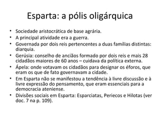 Esparta: a pólis oligárquica
• Sociedade aristocrática de base agrária.
• A principal atividade era a guerra.
• Governada por dois reis pertencentes a duas famílias distintas:
diarquia.
• Gerúsia: conselho de anciãos formado por dois reis e mais 28
cidadãos maiores de 60 anos – cuidava da política externa.
• Ápela: onde votavam os cidadãos para designar os éforos, que
eram os que de fato governavam a cidade.
• Em Esparta não se manifestou a tendência à livre discussão e à
livre expressão do pensamento, que eram essenciais para a
democracia ateniense.
• Divisões sociais em Esparta: Esparciatas, Periecos e Hilotas (ver
doc. 7 na p. 109).
 