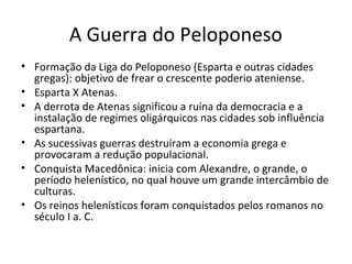 A Guerra do Peloponeso
• Formação da Liga do Peloponeso (Esparta e outras cidades
gregas): objetivo de frear o crescente poderio ateniense.
• Esparta X Atenas.
• A derrota de Atenas significou a ruína da democracia e a
instalação de regimes oligárquicos nas cidades sob influência
espartana.
• As sucessivas guerras destruíram a economia grega e
provocaram a redução populacional.
• Conquista Macedônica: inicia com Alexandre, o grande, o
período helenístico, no qual houve um grande intercâmbio de
culturas.
• Os reinos helenísticos foram conquistados pelos romanos no
século I a. C.
 