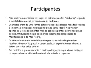 Participantes
• Não poderiam participar nos jogos os estrangeiros (os "bárbaros" segundo
a mentalidade grega), os escravos e as mulheres.
• Os atletas eram de uma forma geral oriundos das classes mais favorecidas
e tinham sido iniciados no desporto desde tenra idade. Não vinham
apenas da Grécia continental, mas de todos os pontos do mundo grego
que na Antiguidade incluía as colónias espalhadas pelas costas do
Mediterrâneo e do Mar Negro.
• Os vencedores eram alvo da homenagem da sua cidade: poderiam
receber alimentação gratuita, terem estátuas erguidas em sua honra e
serem cantados pelos poetas.
• Era proibida a guerra durante o período dos jogos e que visava proteger
os espectadores e atletas durante vinda, estadia e regresso.
 