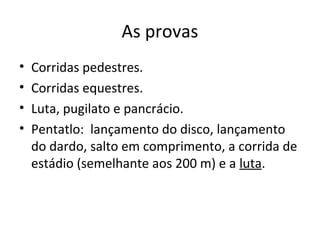 As provas
• Corridas pedestres.
• Corridas equestres.
• Luta, pugilato e pancrácio.
• Pentatlo: lançamento do disco, lançamento
do dardo, salto em comprimento, a corrida de
estádio (semelhante aos 200 m) e a luta.
 