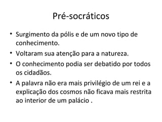 Pré-socráticos
• Surgimento da pólis e de um novo tipo de
conhecimento.
• Voltaram sua atenção para a natureza.
• O conhecimento podia ser debatido por todos
os cidadãos.
• A palavra não era mais privilégio de um rei e a
explicação dos cosmos não ficava mais restrita
ao interior de um palácio .
 