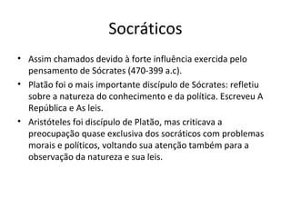 Socráticos
• Assim chamados devido à forte influência exercida pelo
pensamento de Sócrates (470-399 a.c).
• Platão foi o mais importante discípulo de Sócrates: refletiu
sobre a natureza do conhecimento e da política. Escreveu A
República e As leis.
• Aristóteles foi discípulo de Platão, mas criticava a
preocupação quase exclusiva dos socráticos com problemas
morais e políticos, voltando sua atenção também para a
observação da natureza e sua leis.
 