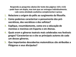 Responda as perguntas abaixo (ler texto das páginas 110 a 113)
- pode fazer em dupla, mas tem que ser entregue individualmente.
- vale como atividade avaliativa complementar à prova
1. Relacione a origem da pólis ao surgimento da filosofia.
2. Como podemos caracterizar o pensamento dos pré-
socráticos, dos socráticos e dos sofistas?
3. Explique, resumidamente, como era a educação de
meninos e meninas em Esparta e em Atenas.
4. Quais eram o gêneros teatrais mais celebrados nos festivais
gregos? Caracterize-os e cite os principais autores de cada
um desses gêneros.
5. Que importantes descobertas matemáticas são atribuídas a
Pitágoras e seus discípulos?
 