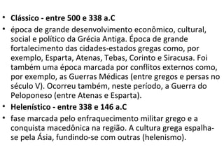 • Clássico - entre 500 e 338 a.C
• época de grande desenvolvimento econômico, cultural,
social e político da Grécia Antiga. Época de grande
fortalecimento das cidades-estados gregas como, por
exemplo, Esparta, Atenas, Tebas, Corinto e Siracusa. Foi
também uma época marcada por conflitos externos como,
por exemplo, as Guerras Médicas (entre gregos e persas no
século V). Ocorreu também, neste período, a Guerra do
Peloponeso (entre Atenas e Esparta).
• Helenístico - entre 338 e 146 a.C
• fase marcada pelo enfraquecimento militar grego e a
conquista macedônica na região. A cultura grega espalha-
se pela Ásia, fundindo-se com outras (helenismo).
 