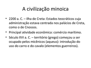A civilização minoica
• 2200 a. C. – Ilha de Creta: Estados teocráticos cuja
administração estava centrada nos palácios de Creta,
como o de Cnossos.
• Principal atividade econômica: comércio marítimo.
• Século XVI a. C. – território (grego) começou a ser
ocupado pelos micênicos (aqueus): introdução do
uso do carro e do cavalo (elementos guerreiros).
 