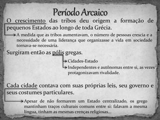 O crescimento das tribos deu origem a formação de
pequenos Estados ao longo de toda Grécia.
Surgiram então as pólis gregas.
Cada cidade contava com suas próprias leis, seu governo e
seus costumes particulares.
A medida que as tribos aumentavam, o número de pessoas crescia e a
necessidade de uma liderança que organizasse a vida em sociedade
tornava-se necessária.
Cidades-Estado
Independentes e autônomas entre si, as vezes
protagonizavam rivalidade.
Apesar de não formarem um Estado centralizado, os grego
mantinham traços culturais comuns entre si: falavam a mesma
língua, tinham as mesmas crenças religiosas...
 