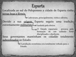 Localizada ao sul do Peloponeso a cidade de Esparta tinha
terras boas e férteis.
Devido a sua origem Esparta seguiu uma tradição
extremamente militarista.
Seus governantes mantinham os cidadão totalmente
subordinados ao Estado.
Cultivavam, principalmente, vinha e oliveira.
Fundada pelo dórios.
O Estado espartano prezava pela
formação de um soldado forte
disciplinado e obediente.
A produção econômica era totalmente voltada para o
Estado.
 