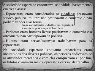 A sociedade espartana encontrava-se dividida, basicamente,
em três classes:
Ξ Esparciatas: eram considerados os cidadãos; prestavam
serviço público militar; não praticavam o comércio e não
podiam vender suas terras.
Ξ Periecos: eram homens livres; praticavam o comercio e o
artesanato; não participavam da política.
Ξ Hilotas: eram servos/escravos; trabalhavam para os
esparciatas.
Na sociedade espartana enquanto esparciatas eram
incumbidos dos deveres públicos, os periecos dedicavam-se
as atividades mercantis e com elas enriqueciam e, por fim,
os hilotas viviam em meio a opressão e excesso de trabalho.
Eram considerados cidadãos em Esparta,
somente as pessoas que tinham bens.
 