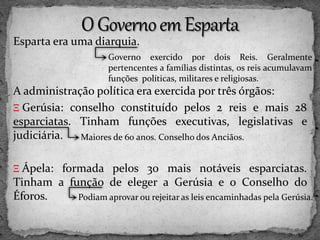 Esparta era uma diarquia.
A administração política era exercida por três órgãos:
Ξ Gerúsia: conselho constituído pelos 2 reis e mais 28
esparciatas. Tinham funções executivas, legislativas e
judiciária.
Ξ Ápela: formada pelos 30 mais notáveis esparciatas.
Tinham a função de eleger a Gerúsia e o Conselho do
Éforos.
Governo exercido por dois Reis. Geralmente
pertencentes a famílias distintas, os reis acumulavam
funções políticas, militares e religiosas.
Maiores de 60 anos. Conselho dos Anciãos.
Podiam aprovar ou rejeitar as leis encaminhadas pela Gerúsia.
 