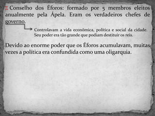 Ξ Conselho dos Éforos: formado por 5 membros eleitos
anualmente pela Ápela. Eram os verdadeiros chefes de
governo.
Devido ao enorme poder que os Éforos acumulavam, muitas
vezes a política era confundida como uma oligarquia.
Controlavam a vida econômica, política e social da cidade.
Seu poder era tão grande que podiam destituir os reis.
 