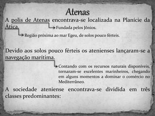 A polis de Atenas encontrava-se localizada na Planície da
Ática.
Devido aos solos pouco férteis os atenienses lançaram-se a
navegação marítima.
A sociedade ateniense encontrava-se dividida em três
classes predominantes:
Fundada pelos Jônios.
Região próxima ao mar Egeu, de solos pouco férteis.
Contando com os recursos naturais disponíveis,
tornaram-se excelentes marinheiros, chegando
em alguns momentos a dominar o comércio no
Mediterrâneo.
 