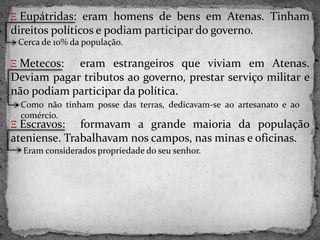 Ξ Eupátridas: eram homens de bens em Atenas. Tinham
direitos políticos e podiam participar do governo.
Ξ Metecos: eram estrangeiros que viviam em Atenas.
Deviam pagar tributos ao governo, prestar serviço militar e
não podiam participar da política.
Ξ Escravos: formavam a grande maioria da população
ateniense. Trabalhavam nos campos, nas minas e oficinas.
Cerca de 10% da população.
Como não tinham posse das terras, dedicavam-se ao artesanato e ao
comércio.
Eram considerados propriedade do seu senhor.
 