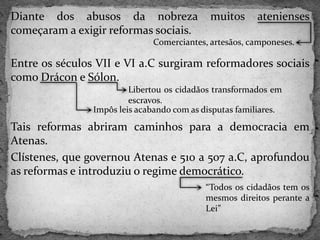 Diante dos abusos da nobreza muitos atenienses
começaram a exigir reformas sociais.
Entre os séculos VII e VI a.C surgiram reformadores sociais
como Drácon e Sólon.
Tais reformas abriram caminhos para a democracia em
Atenas.
Clístenes, que governou Atenas e 510 a 507 a.C, aprofundou
as reformas e introduziu o regime democrático.
Comerciantes, artesãos, camponeses.
Libertou os cidadãos transformados em
escravos.
Impôs leis acabando com as disputas familiares.
“Todos os cidadãos tem os
mesmos direitos perante a
Lei”
 