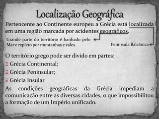 Pertencente ao Continente europeu a Grécia está localizada
em uma região marcada por acidentes geográficos.
O território grego pode ser divido em partes:
Ξ Grécia Continental;
Ξ Grécia Peninsular;
Ξ Grécia Insular
As condições geográficas da Grécia impediam a
comunicação entre as diversas cidades, o que impossibilitou
a formação de um Império unificado.
Grande parte do território é banhado pelo
Mar e repleto por montanhas e vales. Península Balcânica
 