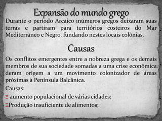 Durante o período Arcaico inúmeros gregos deixaram suas
terras e partiram para territórios costeiros do Mar
Mediterrâneo e Negro, fundando nestes locais colônias.
Causas
Os conflitos emergentes entre a nobreza grega e os demais
membros de sua sociedade somadas a uma crise econômica
deram origem a um movimento colonizador de áreas
próximas à Península Balcânica.
Causas:
Ξ aumento populacional de várias cidades;
ΞProdução insuficiente de alimentos;
 