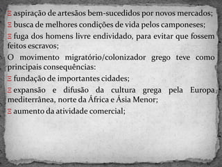 Ξ aspiração de artesãos bem-sucedidos por novos mercados;
Ξ busca de melhores condições de vida pelos camponeses;
Ξ fuga dos homens livre endividado, para evitar que fossem
feitos escravos;
O movimento migratório/colonizador grego teve como
principais consequências:
Ξ fundação de importantes cidades;
Ξ expansão e difusão da cultura grega pela Europa
mediterrânea, norte da África e Ásia Menor;
Ξ aumento da atividade comercial;
 