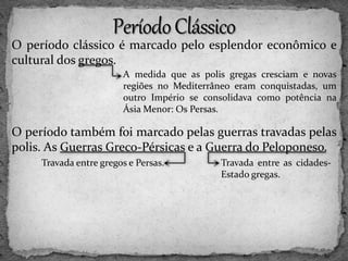 O período clássico é marcado pelo esplendor econômico e
cultural dos gregos.
O período também foi marcado pelas guerras travadas pelas
polis. As Guerras Greco-Pérsicas e a Guerra do Peloponeso.
A medida que as polis gregas cresciam e novas
regiões no Mediterrâneo eram conquistadas, um
outro Império se consolidava como potência na
Ásia Menor: Os Persas.
Travada entre gregos e Persas. Travada entre as cidades-
Estado gregas.
 