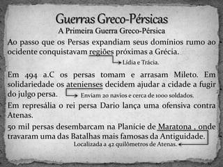 A Primeira Guerra Greco-Pérsica
Ao passo que os Persas expandiam seus domínios rumo ao
ocidente conquistavam regiões próximas a Grécia.
Em 494 a.C os persas tomam e arrasam Mileto. Em
solidariedade os atenienses decidem ajudar a cidade a fugir
do julgo persa.
Em represália o rei persa Dario lança uma ofensiva contra
Atenas.
50 mil persas desembarcam na Planície de Maratona , onde
travaram uma das Batalhas mais famosas da Antiguidade.
Lídia e Trácia.
Enviam 20 navios e cerca de 1000 soldados.
Localizada a 42 quilômetros de Atenas.
 