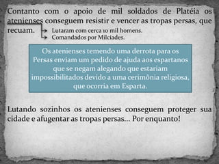 Contanto com o apoio de mil soldados de Platéia os
atenienses conseguem resistir e vencer as tropas persas, que
recuam.
Lutando sozinhos os atenienses conseguem proteger sua
cidade e afugentar as tropas persas... Por enquanto!
Lutaram com cerca 10 mil homens.
Comandados por Milcíades.
Os atenienses temendo uma derrota para os
Persas enviam um pedido de ajuda aos espartanos
que se negam alegando que estariam
impossibilitados devido a uma cerimônia religiosa,
que ocorria em Esparta.
 