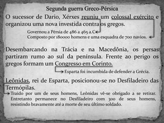 Segunda guerra Greco-Pérsica
O sucessor de Dario, Xérxes reuniu um colossal exército e
organizou uma nova investida contra os gregos.
Desembarcando na Trácia e na Macedônia, os persas
partiram rumo ao sul da península. Frente ao perigo os
gregos formam um Congresso em Corinto.
Leônidas, rei de Esparta, posicionou-se no Desfiladeiro das
Termópilas.
Governou a Pérsia de 486 a 465 a.C
Composto por 180000 homens e uma esquadra de 700 navios.
Esparta foi incumbida de defender a Grécia.
Traído por um de seus homens, Leônidas vê-se obrigado a se retirar.
Entretanto permanece no Desfiladeiro com 300 de seus homens,
resistindo bravamente até a morte de seu último soldado.
 