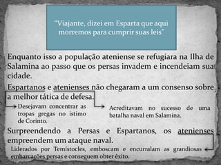 Enquanto isso a população ateniense se refugiara na Ilha de
Salamina ao passo que os persas invadem e incendeiam sua
cidade.
Espartanos e atenienses não chegaram a um consenso sobre
a melhor tática de defesa.
Surpreendendo a Persas e Espartanos, os atenienses
empreendem um ataque naval.
“Viajante, dizei em Esparta que aqui
morremos para cumprir suas leis”
Desejavam concentrar as
tropas gregas no istimo
de Corinto.
Acreditavam no sucesso de uma
batalha naval em Salamina.
Liderados por Temístocles, emboscam e encurralam as grandiosas
embarcações persas e conseguem obter êxito.
 