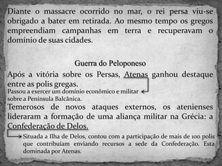 Diante o massacre ocorrido no mar, o rei persa viu-se
obrigado a bater em retirada. Ao mesmo tempo os gregos
empreendiam campanhas em terra e recuperavam o
domínio de suas cidades.
Guerra do Peloponeso
Após a vitória sobre os Persas, Atenas ganhou destaque
entre as polis gregas.
Temerosos de novos ataques externos, os atenienses
lideraram a formação de uma aliança militar na Grécia: a
Confederação de Delos.
Passou a exercer um domínio econômico e militar
sobre a Península Balcânica.
Situada a Ilha de Delos, contou com a participação de mais de 100 polis
que contribuíam enviando recursos a sede da Confederação. Esta
dominada por Atenas.
 