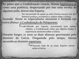 Ao passo que a Confederação crescia, Atenas legitimava-se
como uma potência, despertando por isso uma revolta de
algumas polis, dentre elas Esparta.
Fazendo frente ao imperialismo ateniense é formada um
outra aliança: a Confederação do Peloponeso.
Durante longos 27 anos as duas alianças guerrearam pelo
domínio da Grécia. Desgastada pelo tempo, Atenas
sucumbe ao domínio espartano.
Por um período de quase 50 anos Atenas exerceu um
domínio político, econômico e militar sobre a Grécia.
Liderada por Esparta, juntamente com outras
cidades, a Confederação tinha por objetivo findar a
supremacia ateniense sobre a Grécia.
Durante mais de 30 anos, Esparta reinou
sobre a Grécia.
 