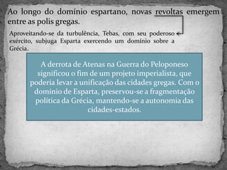 Ao longo do domínio espartano, novas revoltas emergem
entre as polis gregas.
Aproveitando-se da turbulência, Tebas, com seu poderoso
exército, subjuga Esparta exercendo um domínio sobre a
Grécia.
A derrota de Atenas na Guerra do Peloponeso
significou o fim de um projeto imperialista, que
poderia levar a unificação das cidades gregas. Com o
domínio de Esparta, preservou-se a fragmentação
política da Grécia, mantendo-se a autonomia das
cidades-estados.
 