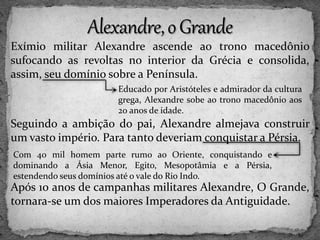 Exímio militar Alexandre ascende ao trono macedônio
sufocando as revoltas no interior da Grécia e consolida,
assim, seu domínio sobre a Península.
Seguindo a ambição do pai, Alexandre almejava construir
um vasto império. Para tanto deveriam conquistar a Pérsia.
Após 10 anos de campanhas militares Alexandre, O Grande,
tornara-se um dos maiores Imperadores da Antiguidade.
Educado por Aristóteles e admirador da cultura
grega, Alexandre sobe ao trono macedônio aos
20 anos de idade.
Com 40 mil homem parte rumo ao Oriente, conquistando e
dominando a Ásia Menor, Egito, Mesopotâmia e a Pérsia,
estendendo seus domínios até o vale do Rio Indo.
 