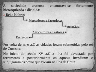 A sociedade cretense encontrava-se fortemente
hierarquizada e dividida:
Ξ Rei e Nobres
Por volta de 1450 a.C as cidades foram submetidas pelo rei
de Cnossos.
No início do século XV a.C a ilha foi devastada por
terremotos e posteriormente os aqueus invadiram e
subjugaram os povos que viviam na Ilha de Creta.
Mercadores e Sacerdotes
Artesãos
Agricultores e Pastores
Escravos.
 