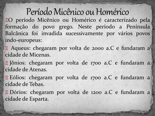 ΞO período Micênico ou Homérico é caracterizado pela
formação do povo grego. Neste período a Península
Balcânica foi invadida sucessivamente por vários povos
indo-europeus:
Ξ Aqueus: chegaram por volta de 2000 a.C e fundaram a
cidade de Micenas.
Ξ Jônios: chegaram por volta de 1700 a.C e fundaram a
cidade de Atenas.
Ξ Eólios: chegaram por volta de 1700 a.C e fundaram a
cidade de Tebas.
Ξ Dórios: chegaram por volta de 1200 a.C e fundaram a
cidade de Esparta.
 