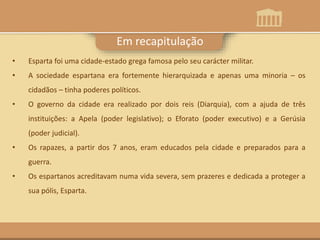Em recapitulação
• Esparta foi uma cidade-estado grega famosa pelo seu carácter militar.
• A sociedade espartana era fortemente hierarquizada e apenas uma minoria – os
cidadãos – tinha poderes políticos.
• O governo da cidade era realizado por dois reis (Diarquia), com a ajuda de três
instituições: a Apela (poder legislativo); o Eforato (poder executivo) e a Gerúsia
(poder judicial).
• Os rapazes, a partir dos 7 anos, eram educados pela cidade e preparados para a
guerra.
• Os espartanos acreditavam numa vida severa, sem prazeres e dedicada a proteger a
sua pólis, Esparta.
 