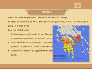 Esparta
• Atenas foi outra das principais Cidades-Estado da Grécia Antiga.
• Fundada na Península da Ática, zona pobre em agricultura, tornou-se a mais rica e
próspera cidade grega.
• Para isso contribuíram:
• A situação geográfica, perto do mar Egeu que permitiu aos atenienses dedicarem-
se, predominantemente, ao comércio marítimo;
• O comércio florescente e o uso da prata na cunhagem de moeda – dracma – que
passou a ser aceite, no comércio realizado em todo o Mediterrâneo;
• O assumir a liderança da Liga de Delos, aliança defensiva, contra as invasões dos
persa.
Atenas
 