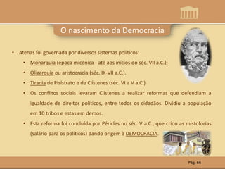 O nascimento da Democracia
• Atenas foi governada por diversos sistemas políticos:
• Monarquia (época micénica - até aos inícios do séc. VII a.C.);
• Oligarquia ou aristocracia (séc. IX-VII a.C.).
• Tirania de Pisístrato e de Clístenes (séc. VI a V a.C.).
• Os conflitos sociais levaram Clístenes a realizar reformas que defendiam a
igualdade de direitos políticos, entre todos os cidadãos. Dividiu a população
em 10 tribos e estas em demos.
• Esta reforma foi concluída por Péricles no séc. V a.C., que criou as mistoforias
(salário para os políticos) dando origem à DEMOCRACIA.
Pág. 66
 
