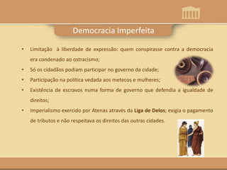 Democracia Imperfeita
• Limitação à liberdade de expressão: quem conspirasse contra a democracia
era condenado ao ostracismo;
• Só os cidadãos podiam participar no governo da cidade;
• Participação na política vedada aos metecos e mulheres;
• Existência de escravos numa forma de governo que defendia a igualdade de
direitos;
• Imperialismo exercido por Atenas através da Liga de Delos; exigia o pagamento
de tributos e não respeitava os direitos das outras cidades.
 