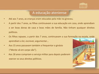 A educação ateniense
• Até aos 7 anos, as crianças eram educadas pela mãe no gineceu.
• A partir dos 7 anos, as filhas continuavam a sua educação em casa, onde aprendiam
a ser boas donas de casa e boas mães de família. Não tinham quaiquer direitos
políticos.
• Os filhos rapazes, a partir dos 7 anos, continuavam a sua formação na escola, onde
aprendiam a ler, escrever, argumentar…
• Aos 15 anos passavam também a frequentar o ginásio
(“Mente sã em corpo são”).
• Aos 18 anos cumpriam o serviço militar para depois poderem
exercer os seus direitos pólíticos.
 