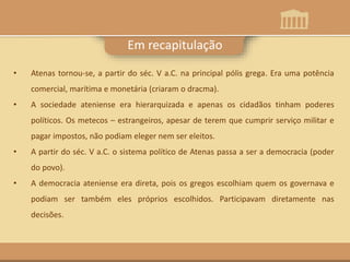 Em recapitulação
• Atenas tornou-se, a partir do séc. V a.C. na principal pólis grega. Era uma potência
comercial, marítima e monetária (criaram o dracma).
• A sociedade ateniense era hierarquizada e apenas os cidadãos tinham poderes
políticos. Os metecos – estrangeiros, apesar de terem que cumprir serviço militar e
pagar impostos, não podiam eleger nem ser eleitos.
• A partir do séc. V a.C. o sistema político de Atenas passa a ser a democracia (poder
do povo).
• A democracia ateniense era direta, pois os gregos escolhiam quem os governava e
podiam ser também eles próprios escolhidos. Participavam diretamente nas
decisões.
 