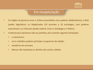 Em recapitulação
• Os órgãos de governo eram a Eclésia (assembleia com poderes deliberativos); a Bulé
(poder legislativo); os Magistrados (10 arcontes e 10 estrategos, com poderes
executivos) e os tribunais (poder judicial. Eram o Areópago e o Helieu).
• A democracia ateniense não era perfeita, pois existiam algumas limitações:
• o ostracismo;
• só os cidadãos podiam participar no governo da cidade;
• existência de escravos;
• Atenas não respeitava os direitos das outras cidades.
 