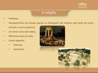 A religião
• Politeísta;
• Antropomórfica (os deuses apenas se distinguem dos homens pelo facto de serem
imortais e terem poderes);
• Um dever cívico (de todos).
• Diferentes tipos de culto.
• Locais sagrados:
• Oráculos;
• Santuários.
 