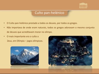 Culto pan-helénico
• O Culto pan-helénico prestado a todos os deuses, por todos os gregos.
• Não importava de onde eram naturais, todos os gregos adoravam o mesmo conjunto
de deuses que acreditavam morar no olimpo.
• O mais importante era o culto a
Zeus, em Olímpia – jogos olímpicos.
 