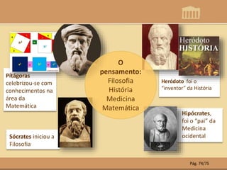 Heródoto foi o
“inventor” da História
Pítágoras
celebrizou-se com
conhecimentos na
área da
Matemática
Hipócrates,
foi o “pai” da
Medicina
ocidentalSócrates iniciou a
Filosofia
O
pensamento:
Filosofia
História
Medicina
Matemática
Pág. 74/75
 