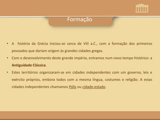 • A história da Grécia iniciou-se cerca de VIII a.C., com a formação dos primeiros
povoados que dariam origem às grandes cidades gregas.
• Com o desenvolvimento deste grande império, entramos num novo tempo histórico: a
Antiguidade Clássica.
• Estes territórios organizaram-se em cidades independentes com um governo, leis e
exército próprios, embora todos com a mesma língua, costumes e religião. A estas
cidades independentes chamamos Pólis ou cidade-estado.
Formação
 