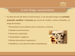 A arte Grega: características
• As obras de arte são feitas à escala humana. A sua execução atinge uma perfeição,
proporção, equilíbrio e harmonia que servirá de modelo a outras civilizações, ao
longo dos tempos.
 Racionalismo (concordância entre a estrutura e a forma);
 Atenção aos pormenores;
 Harmonia e proporção;
 Simplicidade e elegância;
 Aliança da escultura à arquitetura;
 Obediência a uma das três ordens arquitetónicas.
 