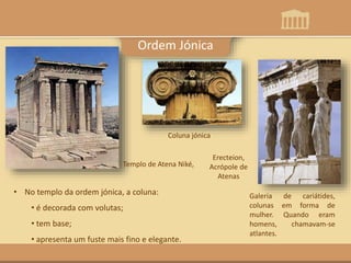 Templo de Atena Niké,
• No templo da ordem jónica, a coluna:
• é decorada com volutas;
• tem base;
• apresenta um fuste mais fino e elegante.
Galeria de cariátides,
colunas em forma de
mulher. Quando eram
homens, chamavam-se
atlantes.
Coluna jónica
Ordem Jónica
Erecteion,
Acrópole de
Atenas
 