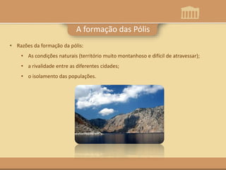 A formação das Pólis
• Razões da formação da pólis:
• As condições naturais (território muito montanhoso e difícil de atravessar);
• a rivalidade entre as diferentes cidades;
• o isolamento das populações.
 